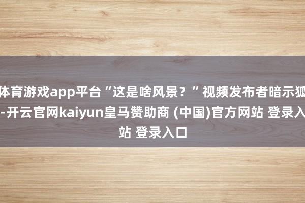 体育游戏app平台“这是啥风景?”视频发布者暗示狐疑-开云官网kaiyun皇马赞助商 (中国)官方网站 登录入口