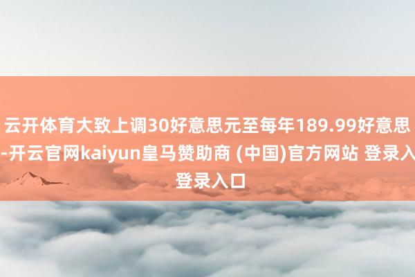 云开体育大致上调30好意思元至每年189.99好意思元-开云官网kaiyun皇马赞助商 (中国)官方网站 登录入口