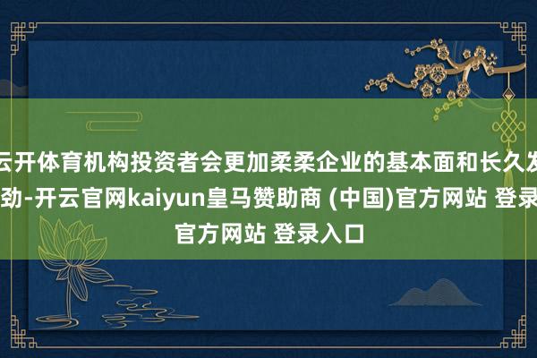 云开体育机构投资者会更加柔柔企业的基本面和长久发展后劲-开云官网kaiyun皇马赞助商 (中国)官方网站 登录入口