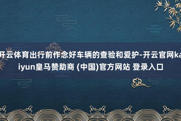 开云体育出行前作念好车辆的查验和爱护-开云官网kaiyun皇马赞助商 (中国)官方网站 登录入口