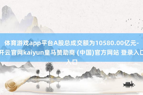 体育游戏app平台A股总成交额为10580.00亿元-开云官网kaiyun皇马赞助商 (中国)官方网站 登录入口