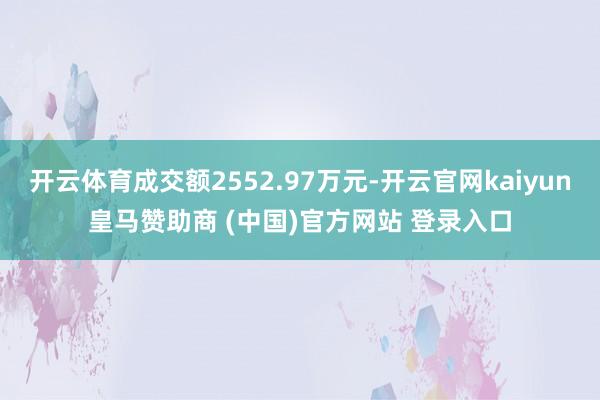 开云体育成交额2552.97万元-开云官网kaiyun皇马赞助商 (中国)官方网站 登录入口