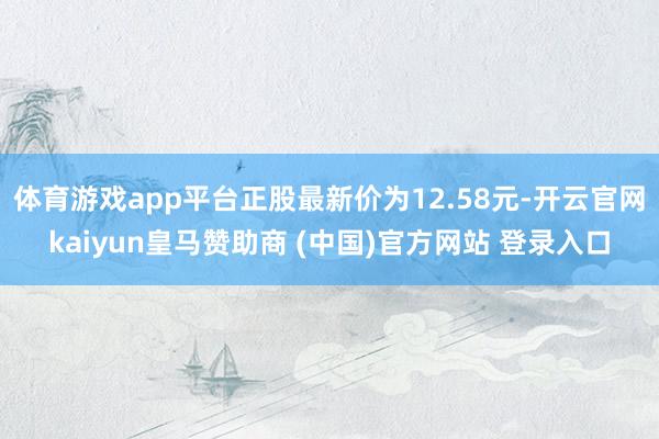 体育游戏app平台正股最新价为12.58元-开云官网kaiyun皇马赞助商 (中国)官方网站 登录入口