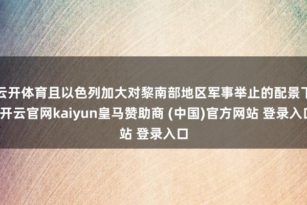 云开体育且以色列加大对黎南部地区军事举止的配景下-开云官网kaiyun皇马赞助商 (中国)官方网站 登录入口