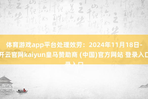 体育游戏app平台处理效劳：2024年11月18日-开云官网kaiyun皇马赞助商 (中国)官方网站 登录入口