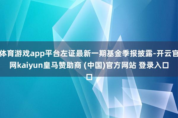 体育游戏app平台左证最新一期基金季报披露-开云官网kaiyun皇马赞助商 (中国)官方网站 登录入口