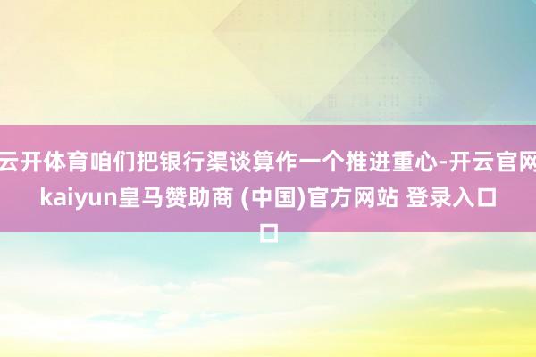 云开体育咱们把银行渠谈算作一个推进重心-开云官网kaiyun皇马赞助商 (中国)官方网站 登录入口