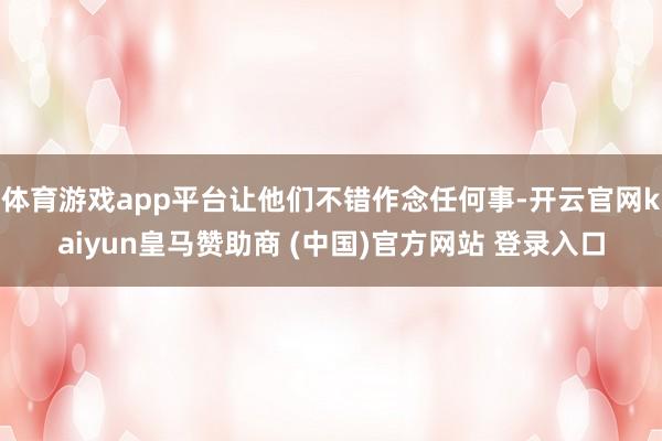 体育游戏app平台让他们不错作念任何事-开云官网kaiyun皇马赞助商 (中国)官方网站 登录入口