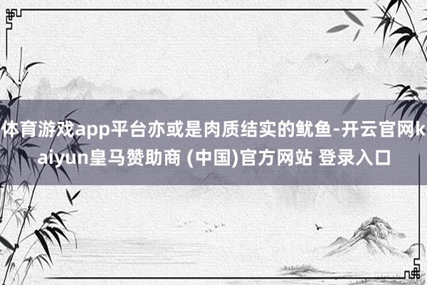 体育游戏app平台亦或是肉质结实的鱿鱼-开云官网kaiyun皇马赞助商 (中国)官方网站 登录入口