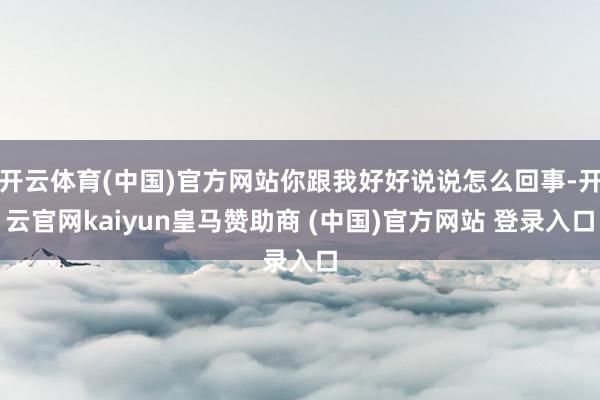 开云体育(中国)官方网站你跟我好好说说怎么回事-开云官网kaiyun皇马赞助商 (中国)官方网站 登录入口