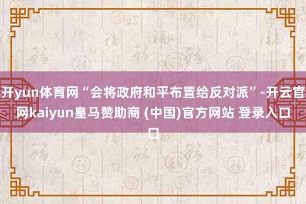 开yun体育网“会将政府和平布置给反对派”-开云官网kaiyun皇马赞助商 (中国)官方网站 登录入口
