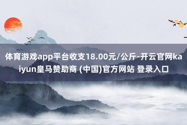体育游戏app平台收支18.00元/公斤-开云官网kaiyun皇马赞助商 (中国)官方网站 登录入口