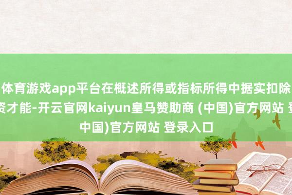 体育游戏app平台在概述所得或指标所得中据实扣除；在投资才能-开云官网kaiyun皇马赞助商 (中国)官方网站 登录入口