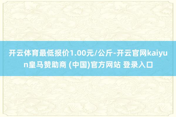 开云体育最低报价1.00元/公斤-开云官网kaiyun皇马赞助商 (中国)官方网站 登录入口