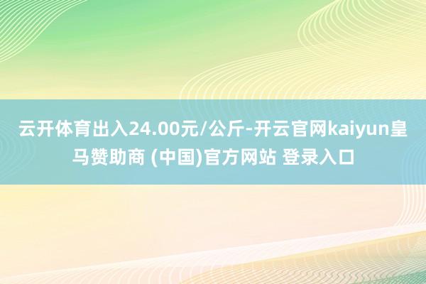 云开体育出入24.00元/公斤-开云官网kaiyun皇马赞助商 (中国)官方网站 登录入口
