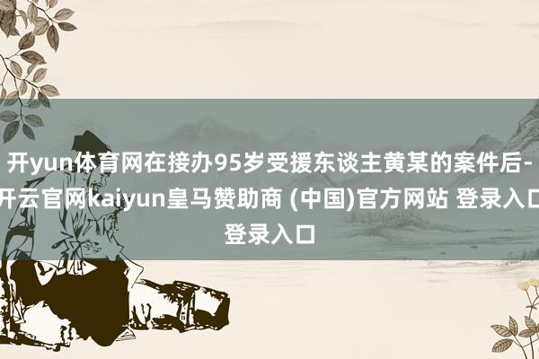开yun体育网在接办95岁受援东谈主黄某的案件后-开云官网kaiyun皇马赞助商 (中国)官方网站 登录入口