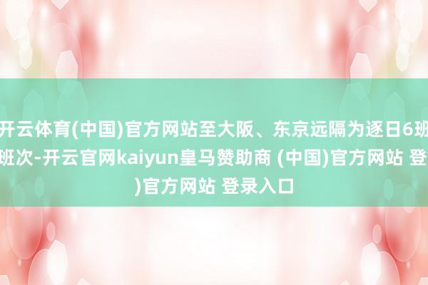 开云体育(中国)官方网站至大阪、东京远隔为逐日6班次、3班次-开云官网kaiyun皇马赞助商 (中国)官方网站 登录入口