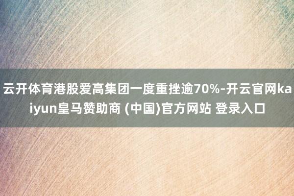 云开体育港股爱高集团一度重挫逾70%-开云官网kaiyun皇马赞助商 (中国)官方网站 登录入口