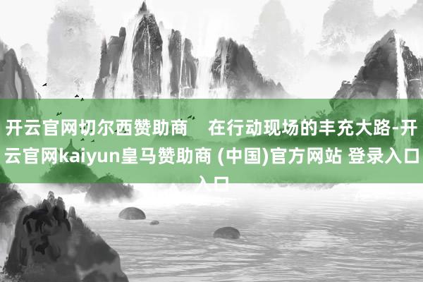 开云官网切尔西赞助商 在行动现场的丰充大路-开云官网kaiyun皇马赞助商 (中国)官方网站 登录入口