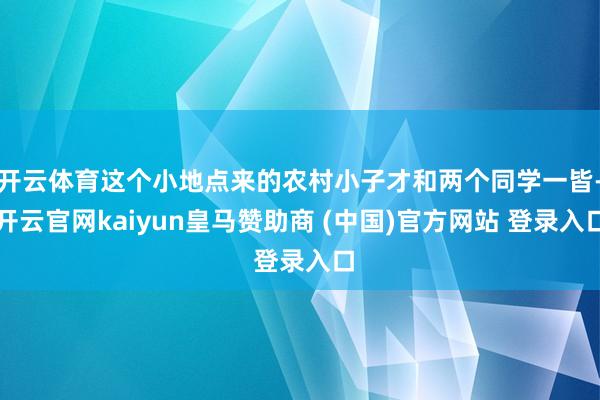 开云体育这个小地点来的农村小子才和两个同学一皆-开云官网kaiyun皇马赞助商 (中国)官方网站 登录入口