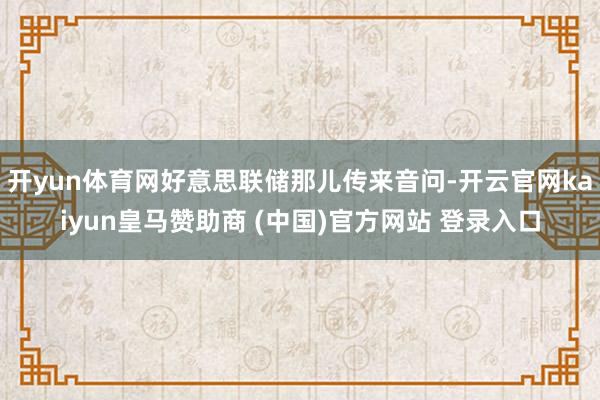 开yun体育网好意思联储那儿传来音问-开云官网kaiyun皇马赞助商 (中国)官方网站 登录入口