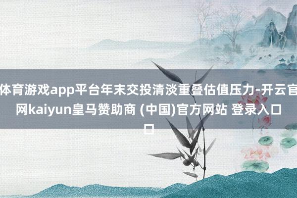 体育游戏app平台年末交投清淡重叠估值压力-开云官网kaiyun皇马赞助商 (中国)官方网站 登录入口