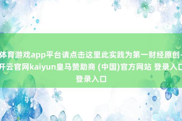 体育游戏app平台请点击这里此实践为第一财经原创-开云官网kaiyun皇马赞助商 (中国)官方网站 登录入口