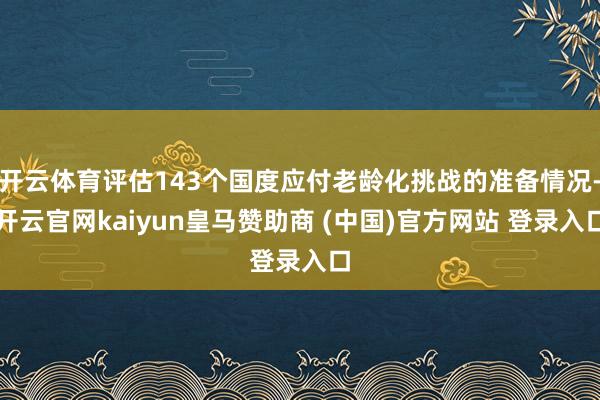 开云体育评估143个国度应付老龄化挑战的准备情况-开云官网kaiyun皇马赞助商 (中国)官方网站 登录入口