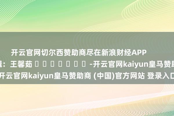 开云官网切尔西赞助商尽在新浪财经APP            						拖累剪辑：王馨茹 							-开云官网kaiyun皇马赞助商 (中国)官方网站 登录入口
