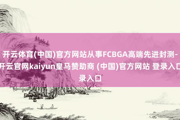 开云体育(中国)官方网站从事FCBGA高端先进封测-开云官网kaiyun皇马赞助商 (中国)官方网站 登录入口