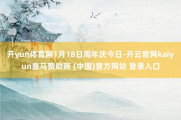 开yun体育网1月18日周年庆今日-开云官网kaiyun皇马赞助商 (中国)官方网站 登录入口