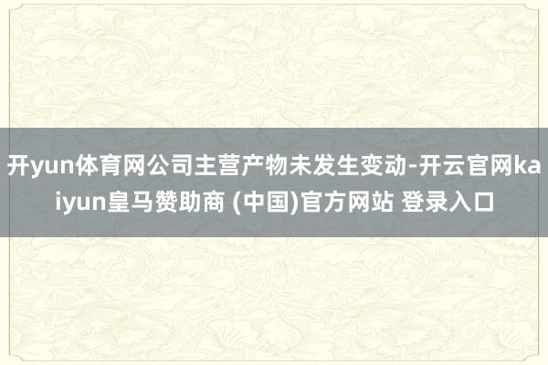 开yun体育网公司主营产物未发生变动-开云官网kaiyun皇马赞助商 (中国)官方网站 登录入口