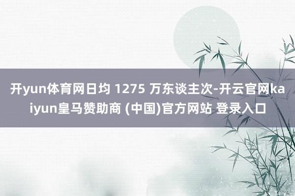 开yun体育网日均 1275 万东谈主次-开云官网kaiyun皇马赞助商 (中国)官方网站 登录入口