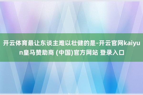 开云体育最让东谈主难以壮健的是-开云官网kaiyun皇马赞助商 (中国)官方网站 登录入口