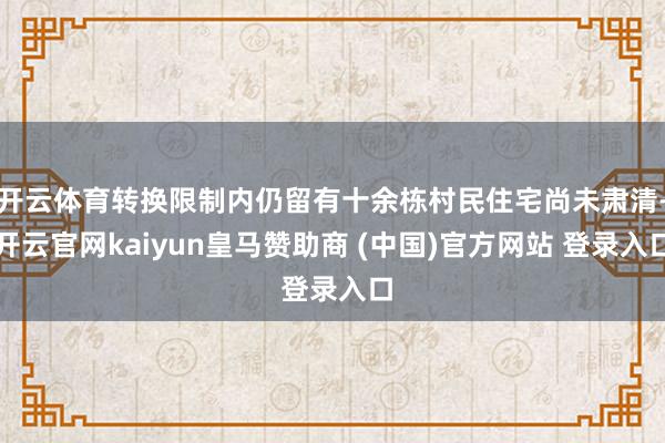 开云体育转换限制内仍留有十余栋村民住宅尚未肃清-开云官网kaiyun皇马赞助商 (中国)官方网站 登录入口