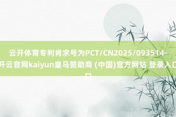 云开体育专利肯求号为PCT/CN2025/093514-开云官网kaiyun皇马赞助商 (中国)官方网站 登录入口