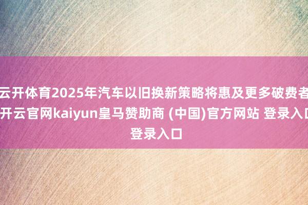 云开体育2025年汽车以旧换新策略将惠及更多破费者-开云官网kaiyun皇马赞助商 (中国)官方网站 登录入口