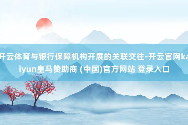 开云体育与银行保障机构开展的关联交往-开云官网kaiyun皇马赞助商 (中国)官方网站 登录入口