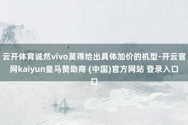 云开体育诚然vivo莫得给出具体加价的机型-开云官网kaiyun皇马赞助商 (中国)官方网站 登录入口