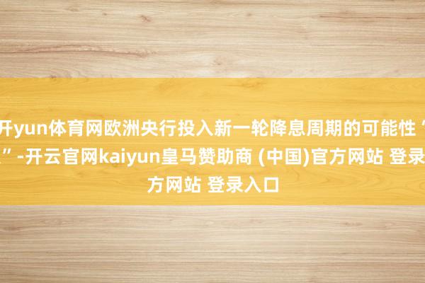 开yun体育网欧洲央行投入新一轮降息周期的可能性“有限”-开云官网kaiyun皇马赞助商 (中国)官方网站 登录入口