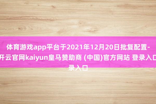 体育游戏app平台于2021年12月20日批复配置-开云官网kaiyun皇马赞助商 (中国)官方网站 登录入口