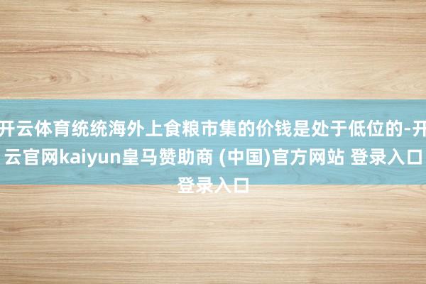 开云体育统统海外上食粮市集的价钱是处于低位的-开云官网kaiyun皇马赞助商 (中国)官方网站 登录入口