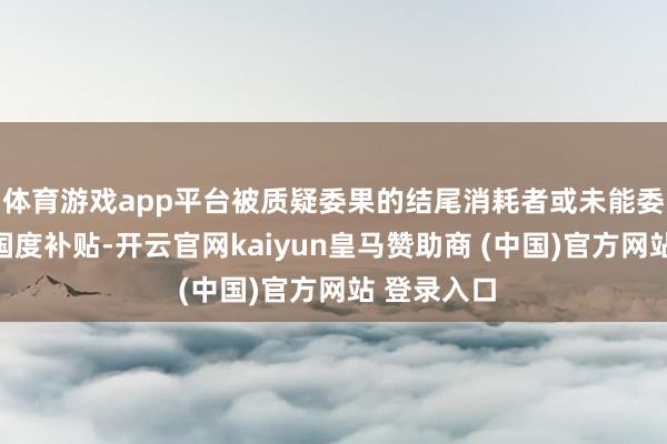 体育游戏app平台被质疑委果的结尾消耗者或未能委果享受到国度补贴-开云官网kaiyun皇马赞助商 (中国)官方网站 登录入口