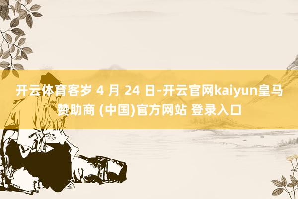 开云体育客岁 4 月 24 日-开云官网kaiyun皇马赞助商 (中国)官方网站 登录入口