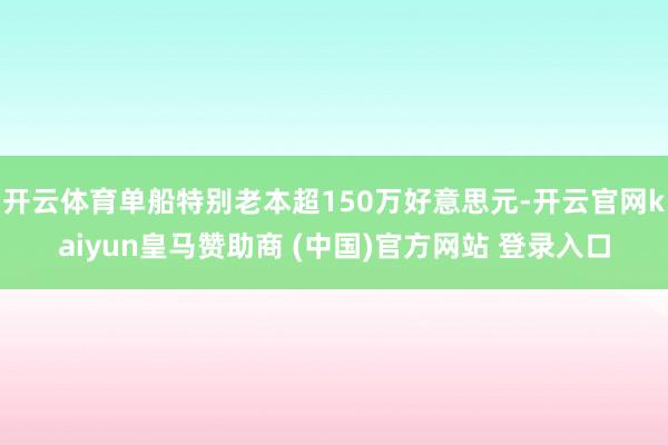开云体育单船特别老本超150万好意思元-开云官网kaiyun皇马赞助商 (中国)官方网站 登录入口