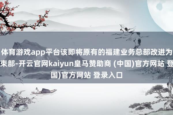 体育游戏app平台该即将原有的福建业务总部改进为福建管束部-开云官网kaiyun皇马赞助商 (中国)官方网站 登录入口