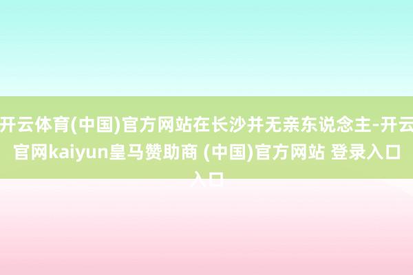 开云体育(中国)官方网站在长沙并无亲东说念主-开云官网kaiyun皇马赞助商 (中国)官方网站 登录入口