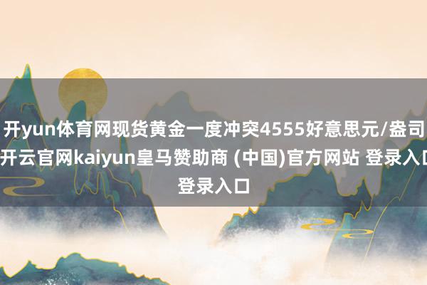 开yun体育网现货黄金一度冲突4555好意思元/盎司-开云官网kaiyun皇马赞助商 (中国)官方网站 登录入口
