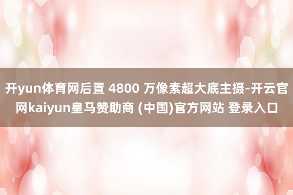开yun体育网后置 4800 万像素超大底主摄-开云官网kaiyun皇马赞助商 (中国)官方网站 登录入口