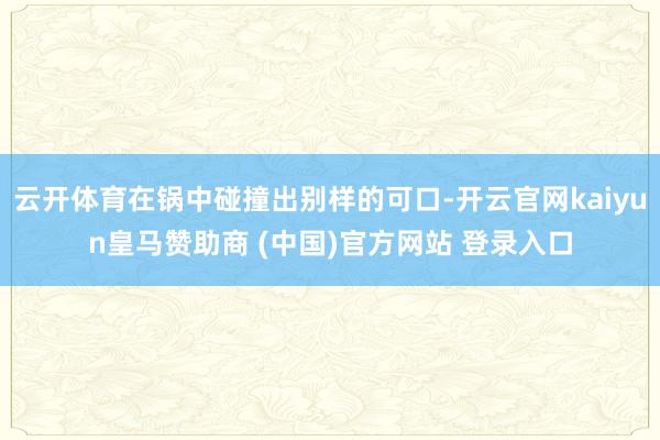 云开体育在锅中碰撞出别样的可口-开云官网kaiyun皇马赞助商 (中国)官方网站 登录入口